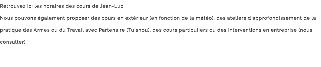 Retrouvez ici les horaires des cours de Jean-Luc. Nous pouvons également proposer des cours en extérieur (en fonction de la météo), des ateliers d'approfondissement de la pratique des Armes ou du Travail avec Partenaire (Tuishou), des cours particuliers ou des interventions en entreprise (nous consulter). –